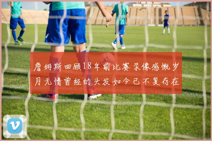 詹姆斯回顾18年前比赛录像感慨岁月无情曾经的头发如今已不复存在