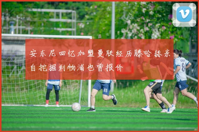 安东尼回忆加盟曼联经历滕哈赫亲自挖掘利物浦也曾报价
