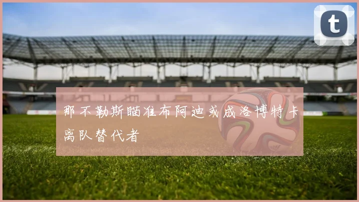 那不勒斯瞄准布阿迪或成洛博特卡离队替代者