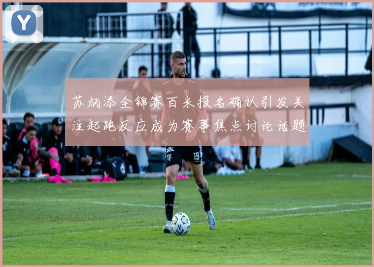 苏炳添全锦赛百米报名确认引发关注起跑反应成为赛事焦点讨论话题