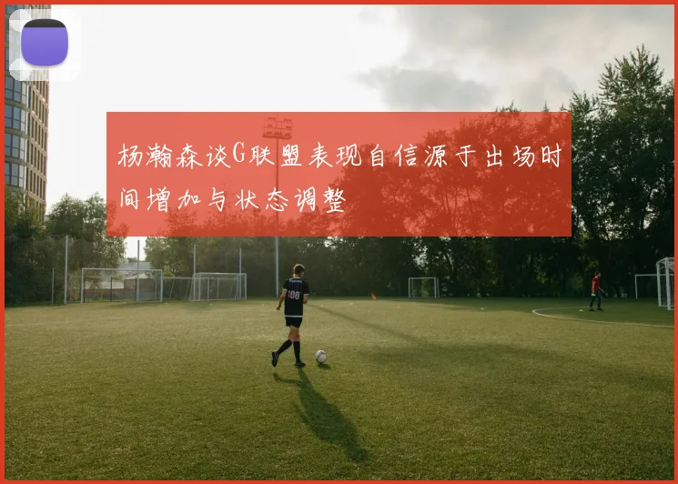 杨瀚森谈G联盟表现自信源于出场时间增加与状态调整