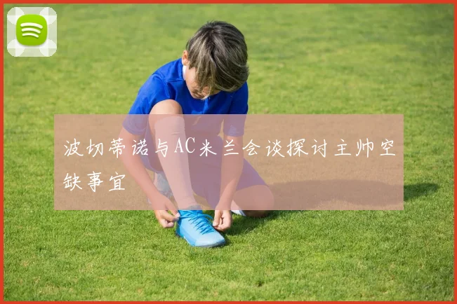 波切蒂诺与AC米兰会谈探讨主帅空缺事宜
