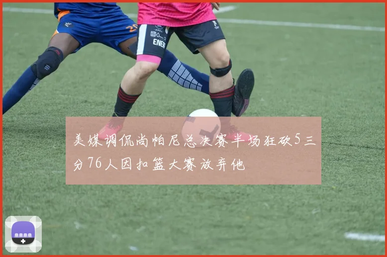 美媒调侃尚帕尼总决赛半场狂砍5三分76人因扣篮大赛放弃他