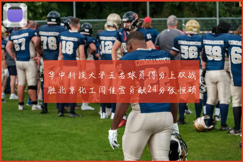 华中科技大学五名球员得分上双战胜北京化工闫佳雪贡献24分张恒硕斩获25分8篮板8助攻