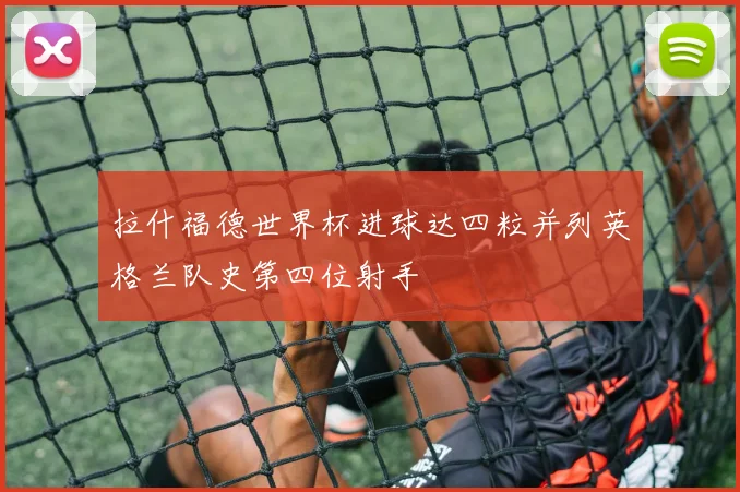 拉什福德世界杯进球达四粒并列英格兰队史第四位射手
