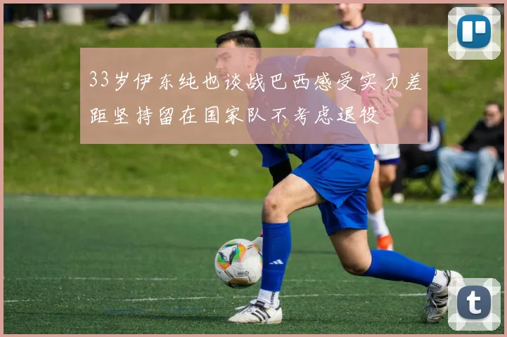 33岁伊东纯也谈战巴西感受实力差距坚持留在国家队不考虑退役