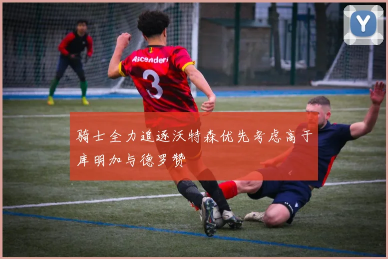 骑士全力追逐沃特森优先考虑高于库明加与德罗赞