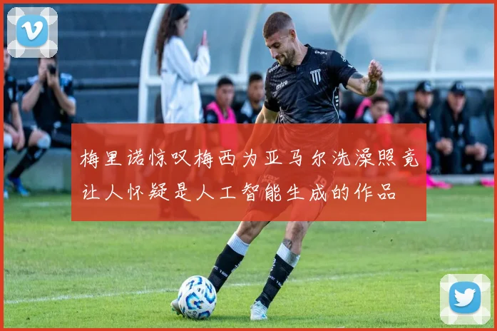 梅里诺惊叹梅西为亚马尔洗澡照竟让人怀疑是人工智能生成的作品