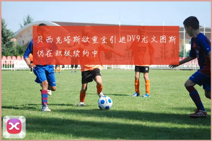 贝西克塔斯欲重金引进DV9尤文图斯仍在积极续约中