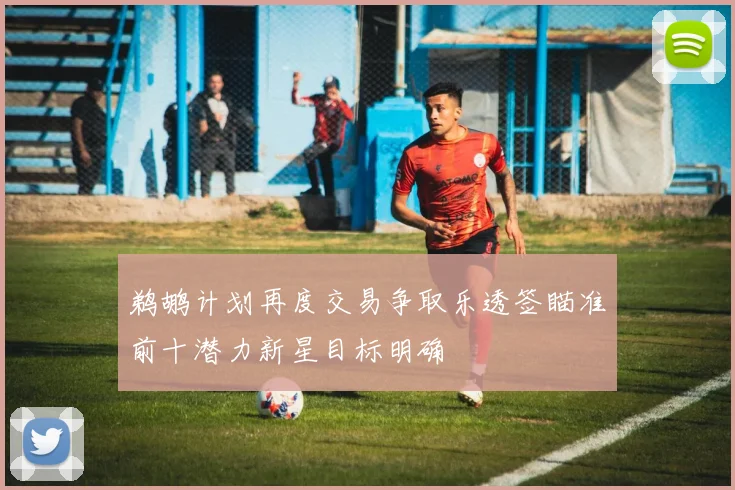 鹈鹕计划再度交易争取乐透签瞄准前十潜力新星目标明确