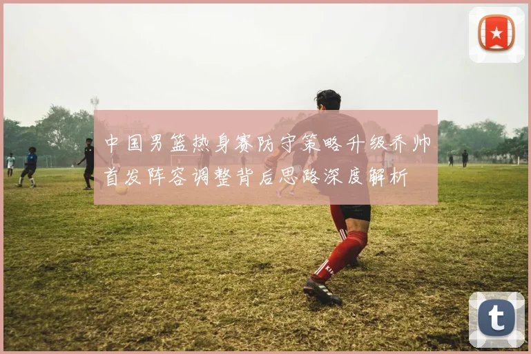 中国男篮热身赛防守策略升级乔帅首发阵容调整背后思路深度解析