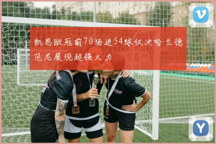 凯恩欧冠前70场进54球仅次哈兰德范尼展现超强火力