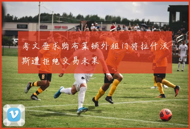 考文垂求购布莱顿外租门将拉什沃斯遭拒绝交易未果