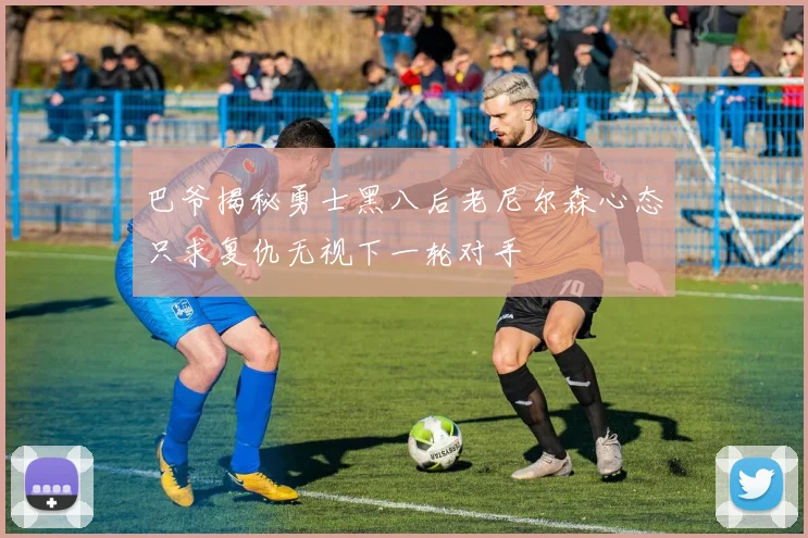 巴爷揭秘勇士黑八后老尼尔森心态只求复仇无视下一轮对手