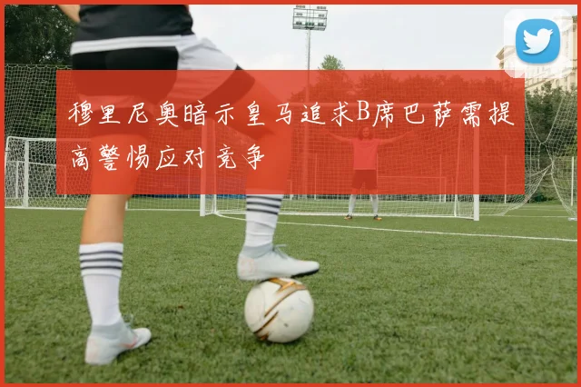 穆里尼奥暗示皇马追求B席巴萨需提高警惕应对竞争