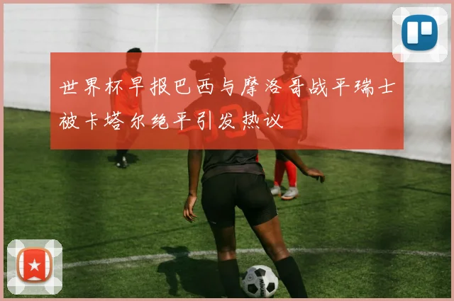 世界杯早报巴西与摩洛哥战平瑞士被卡塔尔绝平引发热议