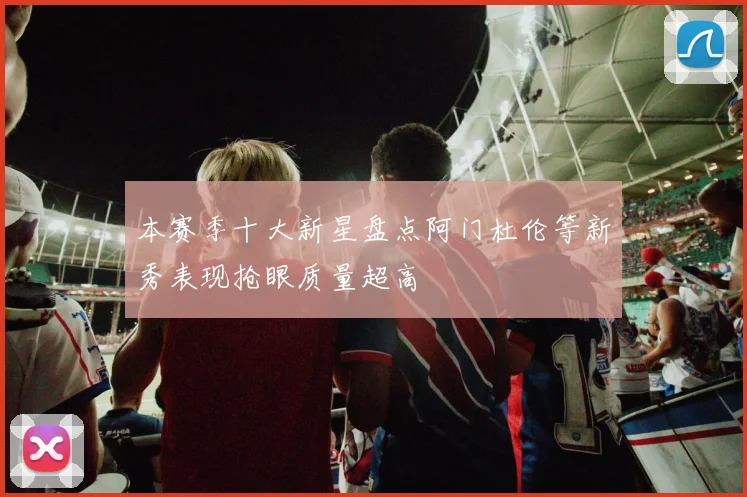 本赛季十大新星盘点阿门杜伦等新秀表现抢眼质量超高