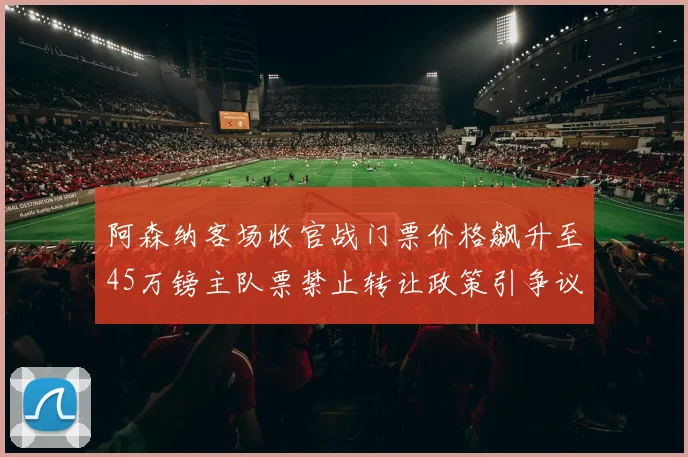 阿森纳客场收官战门票价格飙升至45万镑主队票禁止转让政策引争议