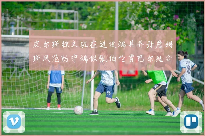 皮尔斯称文班在进攻端具乔丹詹姆斯风范防守端似张伯伦贾巴尔结合