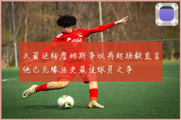 火箭逆转詹姆斯争议再起杨毅直言他已无缘历史最佳球员之争
