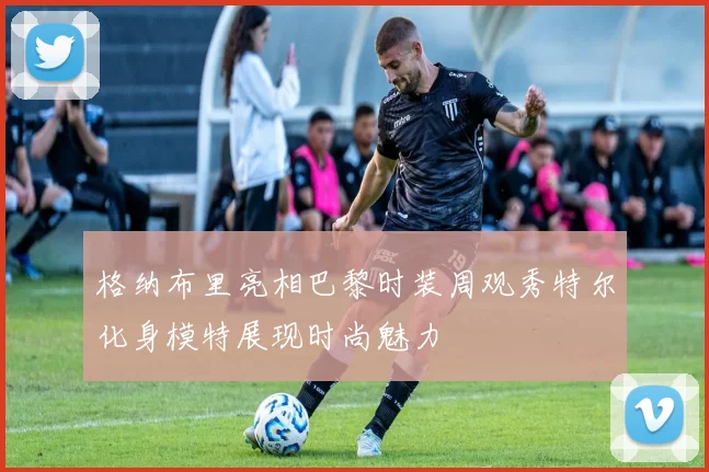 格纳布里亮相巴黎时装周观秀特尔化身模特展现时尚魅力