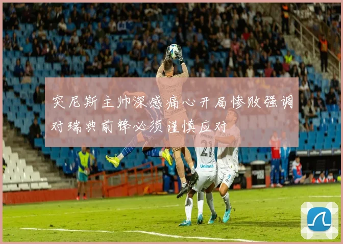 突尼斯主帅深感痛心开局惨败强调对瑞典前锋必须谨慎应对