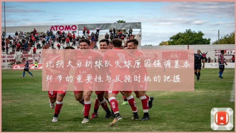 比朔夫分析球队失球原因强调基本环节的重要性与反抢时机的把握