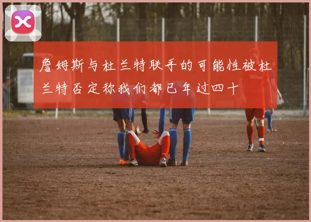 詹姆斯与杜兰特联手的可能性被杜兰特否定称我们都已年过四十