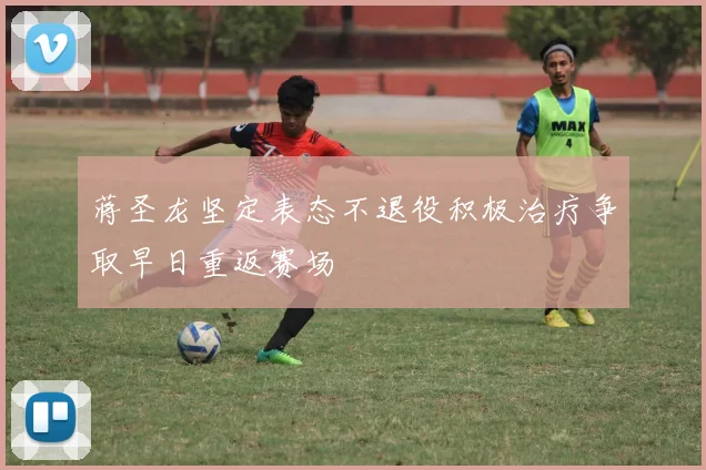 蒋圣龙坚定表态不退役积极治疗争取早日重返赛场